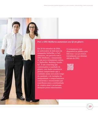 29
Vieses inconscientes, equidade de gênero e o mundo corporativo: lições da oficina “vieses inconscientes”
PwC e ONU Mulheres aumentam seu QI em gênero
Em 20 de setembro de 2016,
no aniversário de dois anos da
campanha HeForShe, a PwC
anunciou, em parceria com a
ONU Mulheres, o lançamento
de um novo treinamento online,
o “HeForShe: Building Gender
IQ”. É um e-learning que
contextualiza a equidade de
gênero, traz dados estatísticos
globais comprovando que a
realidade ainda está muito longe
da equidade e dá exemplos de
desigualdade e comportamentos
conscientes e inconscientes que
contribuem para a continuidade
do cenário atual e perpetuam
situações pouco interessantes.
O treinamento está
disponível ao público pelo
link https://goo.gl/o5DQuF,
inicialmente nos idiomas
oficiais da ONU.
 