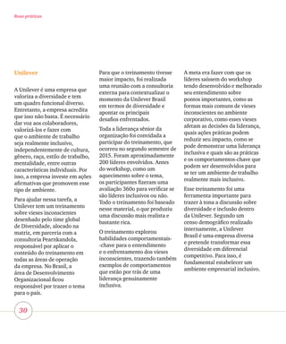 30
Boas práticas
Unilever
A Unilever é uma empresa que
valoriza a diversidade e tem
um quadro funcional diverso.
Entretanto, a empresa acredita
que isso não basta. É necessário
dar voz aos colaboradores,
valorizá-los e fazer com
que o ambiente de trabalho
seja realmente inclusivo,
independentemente de cultura,
gênero, raça, estilo de trabalho,
mentalidade, entre outras
características individuais. Por
isso, a empresa investe em ações
afirmativas que promovem esse
tipo de ambiente.
Para ajudar nessa tarefa, a
Unilever tem um treinamento
sobre vieses inconscientes
desenhado pelo time global
de Diversidade, alocado na
matriz, em parceria com a
consultoria Pearnkandola,
responsável por aplicar o
conteúdo do treinamento em
todas as áreas de operação
da empresa. No Brasil, a
área de Desenvolvimento
Organizacional ficou
responsável por trazer o tema
para o país.
Para que o treinamento tivesse
maior impacto, foi realizada
uma reunião com a consultoria
externa para contextualizar o
momento da Unilever Brasil
em termos de diversidade e
apontar os principais
desafios enfrentados.
Toda a liderança sênior da
organização foi convidada a
participar do treinamento, que
ocorreu no segundo semestre de
2015. Foram aproximadamente
200 líderes envolvidos. Antes
do workshop, como um
aquecimento sobre o tema,
os participantes fizeram uma
avaliação 360o para verificar se
são líderes inclusivos ou não.
Todo o treinamento foi baseado
nesse material, o que produziu
uma discussão mais realista e
bastante rica.
O treinamento explorou
habilidades comportamentais-
-chave para o entendimento
e o enfrentamento dos vieses
inconscientes, trazendo também
exemplos de comportamentos
que estão por trás de uma
liderança genuinamente
inclusiva.
A meta era fazer com que os
líderes saíssem do workshop
tendo desenvolvido e melhorado
seu entendimento sobre
pontos importantes, como as
formas mais comuns de vieses
inconscientes no ambiente
corporativo, como esses vieses
afetam as decisões da liderança,
quais ações práticas podem
reduzir seu impacto, como se
pode demonstrar uma liderança
inclusiva e quais são as práticas
e os comportamentos-chave que
podem ser desenvolvidos para
se ter um ambiente de trabalho
realmente mais inclusivo.
Esse treinamento foi uma
ferramenta importante para
trazer à tona a discussão sobre
diversidade e inclusão dentro
da Unilever. Segundo um
censo demográfico realizado
internamente, a Unilever
Brasil é uma empresa diversa
e pretende transformar essa
diversidade em diferencial
competitivo. Para isso, é
fundamental estabelecer um
ambiente empresarial inclusivo.
 