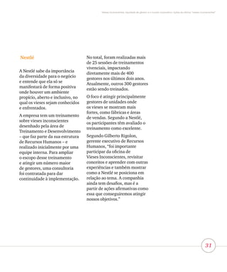 31
Vieses inconscientes, equidade de gênero e o mundo corporativo: lições da oficina “vieses inconscientes”
Nestlé
A Nestlé sabe da importância
da diversidade para o negócio
e entende que ela só se
manifestará de forma positiva
onde houver um ambiente
propício, aberto e inclusivo, no
qual os vieses sejam conhecidos
e enfrentados.
A empresa tem um treinamento
sobre vieses inconscientes
desenhado pela área de
Treinamento e Desenvolvimento
– que faz parte da sua estrutura
de Recursos Humanos – e
realizado inicialmente por uma
equipe interna. Para ampliar
o escopo desse treinamento
e atingir um número maior
de gestores, uma consultoria
foi contratada para dar
continuidade à implementação.
No total, foram realizadas mais
de 25 sessões de treinamentos
vivenciais, impactando
diretamente mais de 400
gestores nos últimos dois anos.
Atualmente, outros 300 gestores
estão sendo treinados.
O foco é atingir principalmente
gestores de unidades onde
os vieses se mostram mais
fortes, como fábricas e áreas
de vendas. Segundo a Nestlé,
os participantes têm avaliado o
treinamento como excelente.
Segundo Gilberto Rigolon,
gerente executivo de Recursos
Humanos, “foi importante
participar da oficina de
Vieses Inconscientes, revisitar
conceitos e aprender com outras
experiências e também mostrar
como a Nestlé se posiciona em
relação ao tema. A companhia
ainda tem desafios, mas é a
partir de ações afirmativas como
essa que conseguiremos atingir
nossos objetivos.”
 