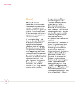 32
Boas práticas
Microsoft
A Microsoft encara a
diversidade como ferramenta
estratégica de inovação para o
negócio. Buscando promover
uma cultura inclusiva, premissa
para que a diversidade ocorra
de fato, a empresa desenvolveu
treinamentos diferentes sobre
vieses inconscientes.
O “Unconscious Bias” é um
curso on-line com 45 minutos
de duração que apresenta a
posição da companhia em
relação ao tema. Além de um
depoimento em vídeo do CEO,
são apresentados exemplos de
situações viesadas, atividades
e testes. Obrigatório para todos
que entram na empresa, o curso
é baseado em situações comuns
do dia a dia organizacional,
sobre as quais os funcionários
devem dizer como agiriam.
Em seguida, eles recebem
orientações para evitar os vieses
no ambiente de trabalho.
A empresa tem também um
treinamento presencial, o
“Dialogue Across Differences”,
criado pela área de RH e
Diversidade da matriz da
Microsoft em parceria com a
CSW Associates. Trata-se de um
treinamento interativo baseado
em situações reais vivenciadas
no Brasil, com problemáticas
ligadas a raça, gênero,
orientação sexual, estilo, gestão
e cultura.
Entrevistas com 12 funcionários
deram insumos para a criação
do roteiro de uma peça em
torno da qual o treinamento
se desenvolve. Durante 3,5
horas, todos os 150 funcionários
da Microsoft Brasil (desde o
presidente, passando pelos
diretores, até os estagiários)
foram provocados por uma
facilitadora da empresa e pelos
atores. O treinamento unia
atores e plateia e, após cada
“cenário”, a facilitadora fazia
perguntas ao público, e os atores
então interagiam explicando
(justificando) suas atitudes (não
diversas) e abrindo o diálogo.
 