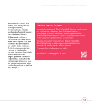 33
Vieses inconscientes, equidade de gênero e o mundo corporativo: lições da oficina “vieses inconscientes”
A cada decisão tomada pela
plateia, suas consequências
eram apresentadas,
promovendo uma reflexão
imediata dos funcionários sobre
suas atitudes cotidianas.
A Microsoft já realizou o
treinamento em vários outros
países desde agosto 2015, e os
feedbacks dos participantes
são sempre muito positivos.
O objetivo da empresa é fazer
com que os funcionários
encarem o tema da diversidade
e da inclusão de forma
ampla, aprendam a trabalhar
respeitando a pluralidade de
estilos e experiências que cada
um traz para a empresa, o que
resultará num impacto positivo
para o negócio.
Gestão de vieses no Facebook
No segundo semestre de 2015, o Facebook divulgou publicamente
seu treinamento “Managing Bias”, com palestras sobre
estereótipos, primeiras impressões, vieses de performance,
maternidade e também sobre ações de diversidade e inclusão e
como cada pessoa pode melhorar nesse sentido.
A página na qual o treinamento está disponível também
disponibiliza todos os slides apresentados nas palestras e
sugestões de possíveis ações sobre o assunto.
Conteúdo disponível somente em inglês.
Acesse https://managingbias.fb.com/
 