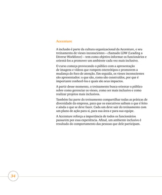 34
Accenture
A inclusão é parte da cultura organizacional da Accenture, e seu
treinamento de vieses inconscientes – chamado LDW (Leading a
Diverse Workforce) – tem como objetivo informar os funcionários e
orientá-los a promover um ambiente cada vez mais inclusivo.
O curso começa provocando o público com a apresentação
de imagens e vídeos que rompem estereótipos e promovem a
mudança do foco de atenção. Em seguida, os vieses inconscientes
são apresentados: o que são, como são construídos, por que é
importante conhecê-los e quais são seus impactos.
A partir desse momento, o treinamento busca orientar o público
sobre como gerenciar os vieses, como ser mais inclusivo e como
realizar projetos mais inclusivos.
Também faz parte do treinamento compartilhar todas as práticas de
diversidade da empresa, para que os executivos saibam o que é feito
e ainda o que se deve fazer. Cada um deve sair do treinamento com
um plano de ação para si, para sua área e para sua equipe.
A Accenture reforça a importância de todos os funcionários
passarem por essa experiência. Afinal, um ambiente inclusivo é
resultado do comportamento das pessoas que dele participam.
 