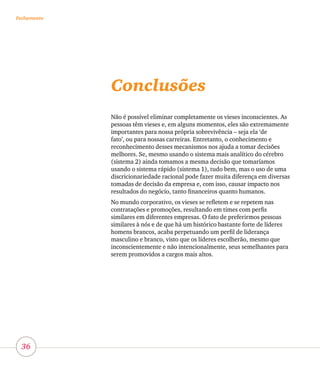 36
FechamentoFechamento
Conclusões
Não é possível eliminar completamente os vieses inconscientes. As
pessoas têm vieses e, em alguns momentos, eles são extremamente
importantes para nossa própria sobrevivência – seja ela ‘de
fato’, ou para nossas carreiras. Entretanto, o conhecimento e
reconhecimento desses mecanismos nos ajuda a tomar decisões
melhores. Se, mesmo usando o sistema mais analítico do cérebro
(sistema 2) ainda tomamos a mesma decisão que tomaríamos
usando o sistema rápido (sistema 1), tudo bem, mas o uso de uma
discricionariedade racional pode fazer muita diferença em diversas
tomadas de decisão da empresa e, com isso, causar impacto nos
resultados do negócio, tanto financeiros quanto humanos.
No mundo corporativo, os vieses se refletem e se repetem nas
contratações e promoções, resultando em times com perfis
similares em diferentes empresas. O fato de preferirmos pessoas
similares à nós e de que há um histórico bastante forte de líderes
homens brancos, acaba perpetuando um perfil de liderança
masculino e branco, visto que os líderes escolherão, mesmo que
inconscientemente e não intencionalmente, seus semelhantes para
serem promovidos a cargos mais altos.
 