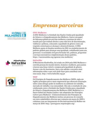 Empresas parceiras
ONU Mulheres
A ONU Mulheres é a Entidade das Nações Unidas pela Igualdade
de Gênero e o Empoderamento das Mulheres. Exerce um papel
de liderança global em prol das mulheres e meninas de todo o
mundo para que tenham direito a uma vida livre de discriminação,
violência e pobreza, colocando a igualdade de gênero como um
requisito central para se alcançar o desenvolvimento. A ONU
Mulheres apoia os Estados-membros da ONU no estabelecimento de
padrões globais para alcançar essa igualdade, trabalhando junto aos
governos e à sociedade civil para formular leis, políticas, programas
e serviços necessários à implementação desses padrões.
https://nacoesunidas.org/agencia/onu-mulheres/
HeForShe
O Movimento ElesPorElas, foi criado em 2014 pela ONU Mulheres e
convida pessoas do mundo inteiro, homens e mulheres, para juntos
criarem uma força visível e corajosa pela igualdade de gênero.
Acesse o site do movimento, faça a sua adesão e encontre mais
informações sobre o que você pode fazer para contribuir com
essa causa. http://www.heforshe.org/pt
WEP
Os Princípios de Empoderamento das Mulheres (WEPs, sigla em
inglês) princípios para o meio empresarial que oferecem orientação
sobre como delegar poder às mulheres no ambiente de trabalho,
mercado de trabalho e na comunidade. Eles são o resultado de uma
colaboração entre a Entidade das Nações Unidas para a Igualdade
de Gênero e Empoderamento das Mulheres (ONU Mulheres) e o
Pacto Global das Nações Unidas e são adaptados dos Princípios
Calvert para Mulheres®. O desenvolvimento dos Princípios de
Empoderamento das Mulheres incluiu um processo de consulta
em entre stakeholders diversos que começou em março de 2009 e
culminou com seu lançamento no Dia Internacional da Mulher em
março de 2010. http://portuguese.weprinciples.org/
#ElesPorElas
Movimento de Solidariedade da ONU
Mulheres pela Igualdade de Gênero
 