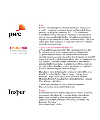 PwC
Na PwC, o nosso propósito é construir confiança na sociedade
e resolver problemas complexos. Somos um Network de firmas
presente em 157 países, com mais de 223.000 profissionais
dedicados à prestação de serviços de qualidade em auditoria e
asseguração, consultoria tributária e societária, consultoria de
negócios e assessoria em transações. Saiba mais sobre a PwC e nos
diga o que é importante para sua empresa ou carreira, visitando
nosso site: www.pwc.com
Associação Movimento Mulher 360
A Associação Movimento Mulher 360 é uma entidade sem fins
lucrativos, uma iniciativa empresarial em prol da equidade
de gênero nas corporações. Seu objetivo é contribuir com o
empoderamento econômico da mulher brasileira em uma visão 360
graus. Sua atuação está alinhada aos Princípios de Empoderamento
das Mulheres (ONU Mulheres) e visa estimular a equidade de
gênero, abordar maneiras de incorporar a questão na estratégia
do negócio, identificar boas práticas que possam ser replicadas e
fornecer ferramentas para mensurar avanços.
Hoje, fazem parte da Associação Movimento Mulher 360: Avon,
Cargill, Coca-Cola, DelRio, Diageo, Duratex, Femsa, Grupo
Boticário, Grupo Pão de Açucar, Itaú, Johnson & Johnson,
Microsoft, Natura, Nestlé, PepsiCo, Sanofi, Santander, Unilever,
Vivo, Walmart e Whirlpool.
A Associação está aberta à adesão de outras empresas.
http://www.movimentomulher360.com.br
Insper
Somos uma instituição de ensino e pesquisa, sem fins lucrativos,
nas áreas de administração, economia, direito e engenharia.
Oferecemos cursos de graduação e pós-graduação, como
especialização, MBA, mestrado profissional, doutorado e de
Educação Executiva.
http://www.insper.edu.br/
 