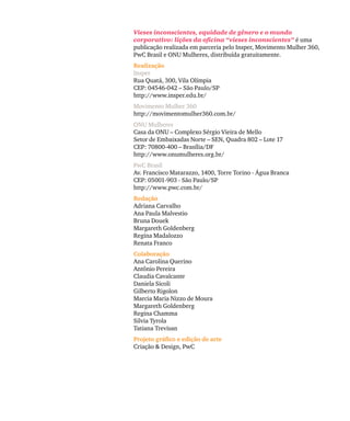 Vieses inconscientes, equidade de gênero e o mundo
corporativo: lições da oficina “vieses inconscientes” é uma
publicação realizada em parceria pelo Insper, Movimento Mulher 360,
PwC Brasil e ONU Mulheres, distribuída gratuitamente.
Realização
Insper
Rua Quatá, 300, Vila Olímpia
CEP: 04546-042 – São Paulo/SP
http://www.insper.edu.br/
Movimento Mulher 360
http://movimentomulher360.com.br/
ONU Mulheres
Casa da ONU – Complexo Sérgio Vieira de Mello
Setor de Embaixadas Norte – SEN, Quadra 802 – Lote 17
CEP: 70800-400 – Brasília/DF
http://www.onumulheres.org.br/
PwC Brasil
Av. Francisco Matarazzo, 1400, Torre Torino - Água Branca
CEP: 05001-903 - São Paulo/SP
http://www.pwc.com.br/
Redação
Adriana Carvalho
Ana Paula Malvestio
Bruna Douek
Margareth Goldenberg
Regina Madalozzo
Renata Franco
Colaboração
Ana Carolina Querino
Antônio Pereira
Claudia Cavalcante
Daniela Sicoli
Gilberto Rigolon
Marcia Maria Nizzo de Moura
Margareth Goldenberg
Regina Chamma
Silvia Tyrola
Tatiana Trevisan
Projeto gráfico e edição de arte
Criação & Design, PwC
 