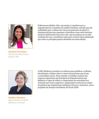 Tatiana Trevisan
Diretora do Movimento
Mulher 360
O Movimento Mulher 360, cuja missão é contribuir para o
empoderamento econômico da mulher brasileira, entende que dar
visibilidade para o debate dos vieses inconscientes de gênero é
fundamental para que passemos a identificar como estas barreiras
invisíveis influenciam nosso dia a dia, seja na empresa ou na vida
cotidiana Por isso, convidamos todos para a leitura desta publicação
que reúne os principais pontos debatidos em nossa oficina.
Nadine Gasman
Representante da ONU
Mulheres no Brasil
A ONU Mulheres reconhece os esforços para qualificar a reflexão,
identificação e debate sobre os vieses inconscientes que levam
a estereótipos sociais. Neste sentido, o trabalho conjunto das
empresas signatárias dos Princípios de Empoderamento das
Mulheres é capaz de refletir o compromisso de neutralizá-los e
estimular que outras empresas e organizações avancem na criação
de políticas que impulsionem ambientes diversos e inclusivos, com o
propósito de alcançar um Planeta 50-50 até 2030.
 
