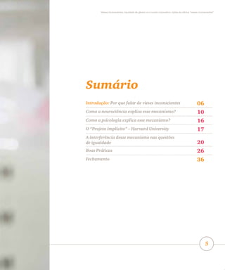 Vieses inconscientes, equidade de gênero e o mundo corporativo: lições da oficina “vieses inconscientes”
5
Sumário
Introdução: Por que falar de vieses inconscientes 06
Como a neurociência explica esse mecanismo? 10
Como a psicologia explica esse mecanismo? 16
O “Projeto Implícito” – Harvard University 17
A interferência desse mecanismo nas questões
de igualdade 20
Boas Práticas 26
Fechamento 36
 