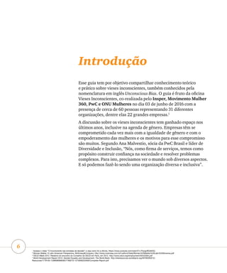 6
Introdução
Esse guia tem por objetivo compartilhar conhecimento teórico
e prático sobre vieses inconscientes, também conhecidos pela
nomenclatura em inglês Unconscious Bias. O guia é fruto da oficina
Vieses Inconscientes, co-realizada pelo Insper, Movimento Mulher
360, PwC e ONU Mulheres no dia 03 de junho de 2016 com a
presença de cerca de 60 pessoas representando 31 diferentes
organizações, dentre elas 22 grandes empresas.1
A discussão sobre os vieses inconscientes tem ganhado espaço nos
últimos anos, inclusive na agenda de gênero. Empresas têm se
comprometido cada vez mais com a igualdade de gênero e com o
empoderamento das mulheres e os motivos para esse compromisso
são muitos. Segundo Ana Malvestio, sócia da PwC Brasil e líder de
Diversidade e Inclusão, “Nós, como firma de serviços, temos como
propósito construir confiança na sociedade e resolver problemas
complexos. Para isto, precisamos ver o mundo sob diversos aspectos.
E só podemos fazê-lo sendo uma organização diversa e inclusiva”.
1
Acesse o vídeo “O Inconsciente nas tomadas de decisão” e veja como foi a oficina. https://www.youtube.com/watch?v=PqwgrBOeKAQ
2
Women Matter: A Latin American Perspective, McKinsey&Company. http://www.mckinsey.com.br/LatAm4/Data/Women%20Matter%20Latin%20America.pdf
3
OECD Week 2012. Relatório do encontro do Conselho da OECD em Paris, em 2012. http://www.oecd.org/employment/50423364.pdf
4
World Development Report 2012: Gender Equality and Development, The World Bank. http://siteresources.worldbank.org/INTWDR2012/
Resources/7778105-1299699968583/7786210-1315936222006/Complete-Report.pdf
 