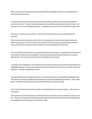 MSA CustomerService Associatesare equippedwiththe knowledge,experience,andequipmentto
handle all customerneeds.
For example,each CustomerService Associate'sworkstationallowsthemtoview several different
screensat one time. Theycan checkpricing,productavailability,view andprintcopiesof orders,and
have access toon-line drawingsof products...gettingthe customerthe informationtheyrequire,fast!
Andonce a customerplacesanorder,a confirmationof thatorderisautomaticallyfaxedtothe
customer.
Team membersalsohave accesstothe internet,allowingthemtoquicklytrackproductshipments.
While the customerisstill onthe phone,the CustomerServiceAssociatecanquicklydeterminethe
statusof a shipment,the date andtime of delivery,andwhosignedforthe shipment.
To ensure thatCustomerService runsatpeak performance,supervisors,usingspecializedsoftware,can
easilydetectif inboundcallsoutweighthe numberof associatesavailable,andmake the necessary
adjustments. Thisistohelpminimize the time anybodyspendsonhold.
To enhance theircapabilities,CustomerService Associatesmuststay currentintheirknowledgeof over
4,000 MSA products. So,theyspendaboutfive percentof theirtime-that's2hoursa week-intraining
programs. Trainingis ongoing,yearround.
One specializedgroup,the logoexpressteam, iscomprisedof ahalf-dozendedicatedindividualswho
will walkthe customerthroughthe complete processof orderinglogoedheadprotection. Theirsingle
goal is to make the orderingof customimprintedheadwearaseasyas possible.
There'salsothe CustomerCare Team,whichis workingtowardournumberone goal.. .total customer
satisfaction.
The CustomerCare Team focusesonprovidinganswerstocustomer'scritical situationsintwohoursor
less. They're alsodedicatedtobuildingcustomerloyaltyandsatisfaction,byimmediatelyfollowingup
on emergencies,andanylarge ornewcustomerorder.
 