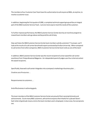 The membersof our CustomerCare Teamhave the authorizationtocall anyone atMSA, at anytime,to
resolve acustomerissue.
In addition,beginningthe firstquarterof 1999, a complete technical supportgroupwillbe anintegral
part of the MSA CustomerService Team. Justone more wayto meetthe needsof the customer.
To furtherimprove performance,the MSA CustomerService Centeralsohasanincentive programto
rewardteammemberswhogo above andbeyondthe call of duty.
How well doesthe MSA CustomerService Centerteammemberssatisfycustomers? Toanswer,we'll
lookat the resultsof a call centerbenchmarkreportconductedbyPurdue University. Whencompared
to call centersfromothercompanies,MSA'sCustomerService Centerteamranksas one of the best!
In addition,MSA CustomerService Centerwasthe recentrecipientof asilverawardforcall center
excellence fromTeleprofessional Magazine. Anindependentpanelof judgesusesfourcriteriatoselect
the award recipients.
Specifically,howwell acall centerintegratesintoacompany'smarketingorbusinessplan...
Creative use of resources...
Responsivenesstocustomers...
Andeffectivenessinachievinggoals.
The team membersof the MSA CustomerService Centerare proudof theiraccomplishmentsand
achievements. Soare manyMSA customers,whowrite toexpresstheirthanksfora jobwell done!
Each letterof gratitude meansa lotto the teammembersandis displayed,inclearview,foreveryoneto
see.
 