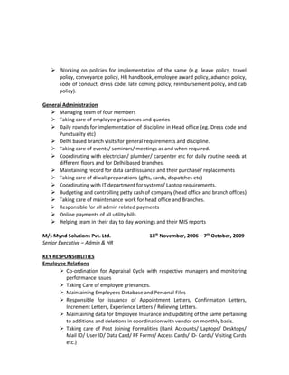  Working on policies for implementation of the same (e.g. leave policy, travel
policy, conveyance policy, HR handbook, employee award policy, advance policy,
code of conduct, dress code, late coming policy, reimbursement policy, and cab
policy).
General Administration
 Managing team of four members
 Taking care of employee grievances and queries
 Daily rounds for implementation of discipline in Head office (eg. Dress code and
Punctuality etc)
 Delhi based branch visits for general requirements and discipline.
 Taking care of events/ seminars/ meetings as and when required.
 Coordinating with electrician/ plumber/ carpenter etc for daily routine needs at
different floors and for Delhi based branches.
 Maintaining record for data card issuance and their purchase/ replacements
 Taking care of diwali preparations (gifts, cards, dispatches etc)
 Coordinating with IT department for systems/ Laptop requirements.
 Budgeting and controlling petty cash of company (head office and branch offices)
 Taking care of maintenance work for head office and Branches.
 Responsible for all admin related payments
 Online payments of all utility bills.
 Helping team in their day to day workings and their MIS reports
M/s Mynd Solutions Pvt. Ltd. 18th
November, 2006 – 7th
October, 2009
Senior Executive – Admin & HR
KEY RESPONSIBILITIES
Employee Relations
 Co-ordination for Appraisal Cycle with respective managers and monitoring
performance issues
 Taking Care of employee grievances.
 Maintaining Employees Database and Personal Files
 Responsible for issuance of Appointment Letters, Confirmation Letters,
Increment Letters, Experience Letters / Relieving Letters.
 Maintaining data for Employee Insurance and updating of the same pertaining
to additions and deletions in coordination with vendor on monthly basis.
 Taking care of Post Joining Formalities (Bank Accounts/ Laptops/ Desktops/
Mail ID/ User ID/ Data Card/ PF Forms/ Access Cards/ ID- Cards/ Visiting Cards
etc.)
 