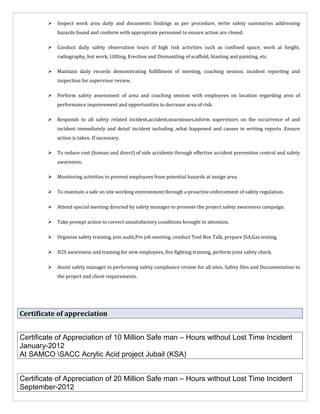  Inspect work area daily and documents findings as per procedure, write safety summaries addressing
hazards found and conform with appropriate personnel to ensure action are closed.
 Conduct daily safety observation tours of high risk activities such as confined space; work at height,
radiography, hot work, Llifting, Erection and Dismantling of scaffold, blasting and painting, etc.
 Maintain daily records demonstrating fulfillment of meeting, coaching session, incident reporting and
inspection for supervisor review.
 Perform safety assessment of area and coaching session with employees on location regarding area of
performance improvement and opportunities to decrease area of risk.
 Responds to all safety related incident,accident,nearmisses,inform supervisors on the occurrence of and
incident immediately and detail incident including ,what happened and causes in writing reports .Ensure
action is taken. If necessary.
 To reduce cost (human and direct) of side accidents through effective accident prevention control and safety
awareness.
 Monitoring activities to prevent employees from potential hazards at assign area.
 To maintain a safe on site working environment through a proactive enforcement of safety regulation.
 Attend special meeting directed by safety manager to promote the project safety awareness campaign.
 Take prompt action to correct unsatisfactory conditions brought to attention.
 Organize safety training, join audit,Pre job meeting, conduct Tool Box Talk, prepare JSA,Gas testing,
 H2S awareness and training for new employees, fire fighting training, perform joint safety check.
 Assist safety manager in performing safety compliance review for all sites. Safety files and Documentation to
the project and client requirements.
Certificate of appreciation
Certificate of Appreciation of 10 Million Safe man – Hours without Lost Time Incident
January-2012
At SAMCO SACC Acrylic Acid project Jubail (KSA)
Certificate of Appreciation of 20 Million Safe man – Hours without Lost Time Incident
September-2012
 