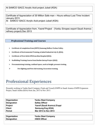 At SAMCO SACC Acrylic Acid project Jubail (KSA)
Certificate of Appreciation of 30 Million Safe man – Hours without Lost Time Incident
January 2013
At SAMCO SACC Acrylic Acid project Jubail (KSA)
Certificate of Appreciation from, Yasref Project (Yanbu Sinopec export Saudi Aramco
refinery project).Dec 2013
Professional Training and Courses
 Certificate of completion from (SNTV) Samsung Naffora Techno Valley.
 Certificate of Environmental Training at Jubail Industrial city II, (KSA).
 Certificate of First Aid & CPR from Kim Hospital (KSA).
 Scaffolding Training Course from Daelim Satrop Project (KSA).
 Precommissiong training, confined space, work at height, pressure testing,
 Fire fighting and First Aid training, Excavation training.
Professional Experiences
Presently working in Yanbu Steel Company (Tank and Vessel) ENPPI in Saudi Aramco ENPPI Expansion
Project, Saudi Arabia (KSA) from Jan, 2013 to Nov 2013.
Organization Yanbu Steel Company
Designation Safety Officer
Project Yasref (Saudi Aramco) Enppi
Client Samsung Eng (KSA)
Period Mar 2013 to Nov 2013
Organization Yanbu Steel Company
Designation HSES Officer
 