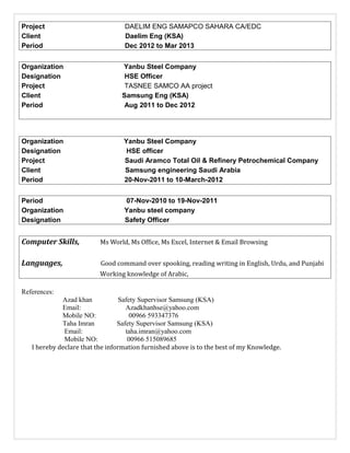 Project DAELIM ENG SAMAPCO SAHARA CA/EDC
Client Daelim Eng (KSA)
Period Dec 2012 to Mar 2013
Organization Yanbu Steel Company
Designation HSE Officer
Project TASNEE SAMCO AA project
Client Samsung Eng (KSA)
Period Aug 2011 to Dec 2012
Organization Yanbu Steel Company
Designation HSE officer
Project Saudi Aramco Total Oil & Refinery Petrochemical Company
Client Samsung engineering Saudi Arabia
Period 20-Nov-2011 to 10-March-2012
Period 07-Nov-2010 to 19-Nov-2011
Organization Yanbu steel company
Designation Safety Officer
Computer Skills, Ms World, Ms Office, Ms Excel, Internet & Email Browsing
Languages, Good command over spooking, reading writing in English, Urdu, and Punjabi
Working knowledge of Arabic,
References:
Azad khan Safety Supervisor Samsung (KSA)
Email: Azadkhanhse@yahoo.com
Mobile NO: 00966 593347376
Taha Imran Safety Supervisor Samsung (KSA)
Email: taha.imran@yahoo.com
Mobile NO: 00966 515089685
I hereby declare that the information furnished above is to the best of my Knowledge.
 