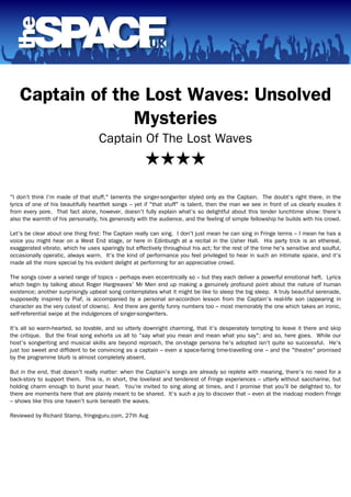 Captain of the Lost Waves: Unsolved
Mysteries
Captain Of The Lost Waves
★★★★
"I don't think I'm made of that stuff," laments the singer-songwriter styled only as the Captain. The doubt's right there, in the
lyrics of one of his beautifully heartfelt songs – yet if "that stuff" is talent, then the man we see in front of us clearly exudes it
from every pore. That fact alone, however, doesn't fully explain what's so delightful about this tender lunchtime show: there's
also the warmth of his personality, his generosity with the audience, and the feeling of simple fellowship he builds with his crowd.
Let's be clear about one thing first: The Captain really can sing. I don't just mean he can sing in Fringe terms – I mean he has a
voice you might hear on a West End stage, or here in Edinburgh at a recital in the Usher Hall. His party trick is an ethereal,
exaggerated vibrato, which he uses sparingly but effectively throughout his act; for the rest of the time he's sensitive and soulful,
occasionally operatic, always warm. It's the kind of performance you feel privileged to hear in such an intimate space, and it's
made all the more special by his evident delight at performing for an appreciative crowd.
The songs cover a varied range of topics – perhaps even eccentrically so – but they each deliver a powerful emotional heft. Lyrics
which begin by talking about Roger Hargreaves' Mr Men end up making a genuinely profound point about the nature of human
existence; another surprisingly upbeat song contemplates what it might be like to sleep the big sleep. A truly beautiful serenade,
supposedly inspired by Piaf, is accompanied by a personal air-accordion lesson from the Captain's real-life son (appearing in
character as the very cutest of clowns). And there are gently funny numbers too – most memorably the one which takes an ironic,
self-referential swipe at the indulgences of singer-songwriters.
It's all so warm-hearted, so lovable, and so utterly downright charming, that it's desperately tempting to leave it there and skip
the critique. But the final song exhorts us all to "say what you mean and mean what you say"; and so, here goes. While our
host's songwriting and musical skills are beyond reproach, the on-stage persona he's adopted isn't quite so successful. He's
just too sweet and diffident to be convincing as a captain – even a space-faring time-travelling one – and the "theatre" promised
by the programme blurb is almost completely absent.
But in the end, that doesn't really matter: when the Captain's songs are already so replete with meaning, there's no need for a
back-story to support them. This is, in short, the loveliest and tenderest of Fringe experiences – utterly without saccharine, but
holding charm enough to burst your heart. You're invited to sing along at times, and I promise that you'll be delighted to, for
there are moments here that are plainly meant to be shared. It's such a joy to discover that – even at the madcap modern Fringe
– shows like this one haven't sunk beneath the waves.
Reviewed by Richard Stamp, fringeguru.com, 27th Aug
Powered by TCPDF (www.tcpdf.org)
 