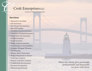 CCroft EnterprisesLLC
Integrated Financial Consulting
Services
• Financial Consulting
• Life Insurance
• Key Person Life Insurance
• Buy Sell Funding
• Disability Income Insurance
• Disability Overhead Insurance
• Long Term Care Insurance
• Health Insurance
• Fixed Annuities
• Equity Indexed Annuities
• Goal Setting & Accountability
• Strategic Mortgage Planning
• Tax Planning
• Balance Sheet Preparation
• Budget Preparation & Review
• Cash Flow Analysis
• Reverse Cash Flow Analysis
• Confidential Questionnaire
• Personal Development
• Motivational Planning
When our clients grow personally,
professionally and financially,
we grow with them.
 
