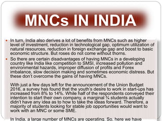 In turn, India also derives a lot of benefits from MNCs such as higher
level of investment, reduction in technological gap, optimum utilization of
natural resources, reduction in foreign exchange gap and boost to basic
economic structure. But roses do not come without thorns.
 So there are certain disadvantages of having MNCs in a developing
country like India like competition to SMSI, increased pollution and
environmental hazards, improper diffusion of profits and Forex
imbalance, slow decision making and sometimes economic distress. But
these don’t overcome the gains of having MNCs.
With just a few days left for the announcement of the Union Budget
2016, a survey has found that the youth’s desire to work in start-ups has
increased from 8% to 14%. While half of the respondents conveyed their
intention to start their own company, a marginal ¾ students actually
didn’t have any idea as to how to take the ideas forward. Therefore, a
majority of students looking for stable job opportunities would want to
work with an MNC or some SME.
In India, a large number of MNCs are operating. So, here we have
MNCs IN INDIA
 