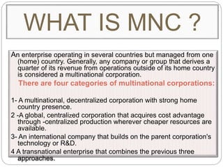 An enterprise operating in several countries but managed from one
(home) country. Generally, any company or group that derives a
quarter of its revenue from operations outside of its home country
is considered a multinational corporation.
There are four categories of multinational corporations:
1- A multinational, decentralized corporation with strong home
country presence.
2 -A global, centralized corporation that acquires cost advantage
through -centralized production wherever cheaper resources are
available.
3- An international company that builds on the parent corporation's
technology or R&D.
4 A transnational enterprise that combines the previous three
approaches.
WHAT IS MNC ?
 