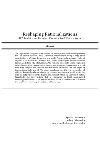  
	
  
	
  
	
  
Reshaping	
  Rationalizations	
  
HIV,	
  Tradition	
  and	
  Behaviour	
  Change	
  in	
  Rural	
  Western	
  Kenya	
  
	
  
	
  
Abstract	
  
	
  
	
  
The	
  objective	
  of	
  this	
  paper	
  is	
  to	
  analyze	
  the	
  assumptions	
  and	
  knowledge	
  claims	
  
that	
   lie	
   behind	
   so-­‐called	
   ‘local’	
   HIV/AIDS	
   interventions,	
   using	
   a	
   very	
   small	
  
organization	
  in	
  Western	
  Kenya	
  as	
  a	
  case	
  study.	
  Theoretically,	
  we	
  take	
  a	
  point	
  of	
  
departure	
   on	
   Catherine	
   Campbell	
   and	
   Hakan	
   Seckinelgin’s	
   observations	
   on	
  
knowledge	
  behind	
  HIV	
  interventions.	
  We	
  combine	
  these	
  with	
  James	
  Ferguson’s	
  
cultural	
  styles	
  to	
  uncover	
  what	
  the	
  assumptions	
  informing	
  interventions	
  are,	
  and	
  
how	
  these	
  compare	
  and	
  contrast	
  with	
  the	
  modes	
  of	
  conduct	
  that	
  the	
  targets	
  of	
  
interventions	
   make	
   use	
   of.	
   The	
   paper	
   concludes	
   that	
   there	
   are	
   a	
   number	
   of	
  
different	
  knowledge	
  claims	
  influencing	
  interventions,	
  some	
  of	
  which	
  are	
  in	
  line	
  
with	
  the	
  subjectivities	
  of	
  the	
  targets,	
  and	
  some	
  of	
  which	
  are	
  very	
  much	
  not	
  so.	
  
Specifically,	
   the	
   interventions	
   that	
   are	
   informed	
   by	
   local,	
   marginalized	
  
knowledge	
  were	
  found	
  to	
  be	
  a	
  much	
  better	
  fit	
  for	
  local	
  subjectivities	
  than	
  those	
  
informed	
  by	
  western	
  hegemonic	
  forms	
  of	
  knowledge.	
  
	
  
	
  
	
  
	
  
	
  
	
  
	
  
	
  
	
  
	
  
	
  
	
  
Ignacio	
  Lebensohn	
  
Lindsay	
  Lebensohn	
  
Supervised	
  by	
  Preben	
  Kaarsholm
 