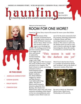 T
hauntingA monthly look at this world’s scariest trends and entertainment
	
he fifth season of the
critically acclaimed horror
anthology series is back and
ready for blood. American
Horror Story: Hotel returns
this month to make you
regret ever checking into
a hotel. The leading actress of the
past four seasons, Jessica Lange,
is no longer in the
show and instead
is replaced by
six-time Grammy
award winning
singer, Lady Gaga.
Lady Gaga stars as “The Countess”,
the owner of Hotel Cortez, a high
end hotel in Los Angeles. The
hotel is home to many interesting
characters such as
Sarah Paulson’s hyper
creepy Sally, Kathy
Bathe’s motherly
Iris, Denis O’Hare’s
elegant Liz Taylor,
and Matt Bomer’s
most fashionable drug
addict. The plot of
Hotel centers around a
detective, played by Wes
Bentley, who checks into
Hotel Cortez and is met with many
mysteries including a killer based
on the ten commandments and a
vampiric owner. Hotel is also set
out to be the most connected of all
five seasons, featuring connections
to Murder House and other
recurring characters are said to
check in. This season is said to be
the darkest series yet and we can’t
wait to check in and stay the night.
Interesting fact about this season,
it is based on a real life hotel, The
Hotel Cecil, that has been home
to a number of mysterious deaths
and “accidents” such as the death of
Vancouver student, Elisa Lam.
Be sure to check out American
Horror Story: Hotel every
Wednesday on FX network.
ROOM FOR ONE MORE?
Welcome to the Hotel Cortez
AMERICAN HORROR STORY / SCREAM QUEENS / CRIMSON PEAK / FRIGHT NIGHTS
“This season is said to
be the darkest one yet”
Vol. 666
Oct 31st 2015
American Horror Story returns this season for more scares than before
IN THIS ISSUE
•	 AMERICAN HORROR STORY
•	 SCREAM QUEENS
•	 FRIGHT NIGHTS
•	 CRIMSON PEAK
Lady Gaga as “The Countess”
 
