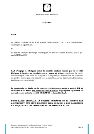 Horlange Mécaniques SA, 40 Rue du Rhône, Genève, Suisse
Tel. : +41 (0)22 412 17 41 E-mail : dir@horlange.ch Page 1
HORLANGE MECANIQUES
CONTRAT
Entre
La Société Aciéries de la Ruhr GmbH, Weserstrasse 178, 27572 Bremerhaven,
Allemagne (ci-après SAR),
Et
La société anonyme Horlange Mécaniques, 40 Rue du Rhône, Genève, Suisse (ci-
après HORLANGE)
SAR s’engage à fabriquer selon le modèle exclusif fourni par la société
Horlange 8 boitiers de pendules en or, nacre et laiton, constituant la partie
« non horlogère » des pendules conçues et fabriquées par HORLANGE en exécution
du contrat conclu par cette société avec la société anonyme Décoration, Innovation,
Performance (ci-après DIP).
La commande est basée sur le contrat, ci-joint, conclu entre la société DIP et
la société HORLANGE. Les conditions dudit contrat s’appliquent également au
contrat conclu entre la société HORLANGE et la société SAR.
D’UNE FACON GENERALE, LA SOCIETE HORLANGE ET LA SOCIETE SAR
CONVIENNENT QUE LEUR RELATION SERA SOUMISE A DES CONDITIONS
IDENTIQUES A CELLES CONVENUES ENTRE HORLANGE ET DIP.
 