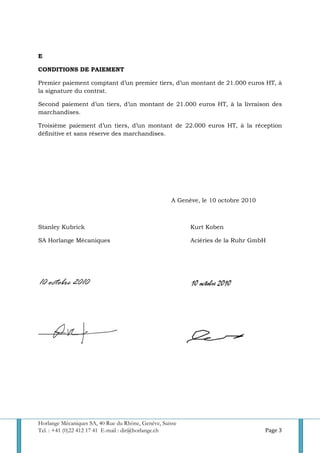Horlange Mécaniques SA, 40 Rue du Rhône, Genève, Suisse
Tel. : +41 (0)22 412 17 41 E-mail : dir@horlange.ch Page 3
E
CONDITIONS DE PAIEMENT
Premier paiement comptant d’un premier tiers, d’un montant de 21.000 euros HT, à
la signature du contrat.
Second paiement d’un tiers, d’un montant de 21.000 euros HT, à la livraison des
marchandises.
Troisième paiement d’un tiers, d’un montant de 22.000 euros HT, à la réception
définitive et sans réserve des marchandises.
A Genève, le 10 octobre 2010
Stanley Kubrick Kurt Koben
SA Horlange Mécaniques Aciéries de la Ruhr GmbH
 