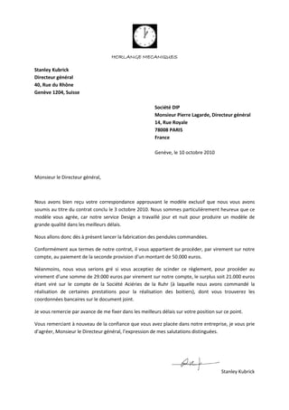HORLANGE MECANIQUES
Stanley Kubrick
Directeur général
40, Rue du Rhône
Genève 1204, Suisse
Société DIP
Monsieur Pierre Lagarde, Directeur général
14, Rue Royale
78008 PARIS
France
Genève, le 10 octobre 2010
Monsieur le Directeur général,
Nous avons bien reçu votre correspondance approuvant le modèle exclusif que nous vous avons
soumis au titre du contrat conclu le 3 octobre 2010. Nous sommes particulièrement heureux que ce
modèle vous agrée, car notre service Design a travaillé jour et nuit pour produire un modèle de
grande qualité dans les meilleurs délais.
Nous allons donc dès à présent lancer la fabrication des pendules commandées.
Conformément aux termes de notre contrat, il vous appartient de procéder, par virement sur notre
compte, au paiement de la seconde provision d’un montant de 50.000 euros.
Néanmoins, nous vous serions gré si vous acceptiez de scinder ce règlement, pour procéder au
virement d’une somme de 29.000 euros par virement sur notre compte, le surplus soit 21.000 euros
étant viré sur le compte de la Société Aciéries de la Ruhr (à laquelle nous avons commandé la
réalisation de certaines prestations pour la réalisation des boitiers), dont vous trouverez les
coordonnées bancaires sur le document joint.
Je vous remercie par avance de me fixer dans les meilleurs délais sur votre position sur ce point.
Vous remerciant à nouveau de la confiance que vous avez placée dans notre entreprise, je vous prie
d’agréer, Monsieur le Directeur général, l’expression de mes salutations distinguées.
Stanley Kubrick
 