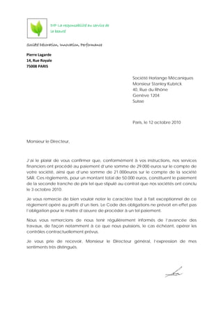 Société Décoration, Innovation, Performance
Pierre Lagarde
14, Rue Royale
75008 PARIS
Société Horlange Mécaniques
Monsieur Stanley Kubrick
40, Rue du Rhône
Genève 1204
Suisse
Paris, le 12 octobre 2010
Monsieur le Directeur,
J’ai le plaisir de vous confirmer que, conformément à vos instructions, nos services
financiers ont procédé au paiement d’une somme de 29.000 euros sur le compte de
votre société, ainsi que d’une somme de 21.000euros sur le compte de la société
SAR. Ces règlements, pour un montant total de 50.000 euros, constituent le paiement
de la seconde tranche de prix tel que stipulé au contrat que nos sociétés ont conclu
le 3 octobre 2010.
Je vous remercie de bien vouloir noter le caractère tout à fait exceptionnel de ce
règlement opéré au profit d’un tiers. Le Code des obligations ne prévoit en effet pas
l’obligation pour le maître d’œuvre de procéder à un tel paiement.
Nous vous remercions de nous tenir régulièrement informés de l’avancée des
travaux, de façon notamment à ce que nous puissions, le cas échéant, opérer les
contrôles contractuellement prévus.
Je vous prie de recevoir, Monsieur le Directeur général, l’expression de mes
sentiments très distingués.
DIP La responsabilité au service de
la beauté
 