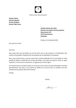 HORLANGE MECANIQUES
Stanley Kubrick
Directeur général
40, Rue du Rhône
Genève 1204, Suisse
Sociétés Aciéries de la Ruhr
Monsieur Kurt Koben, Directeur général
Weserstrasse 178
27572 Bremerhaven
Allemagne
Genève, le 15 décembre 2010
Par courrier et e-mail
Cher Kurt,
Nous avons bien reçu les boitiers qui ont été livrés avec un peu d’avance, le 10 décembre. Nos
services ont procédé à l’inspection des marchandises qui correspondent à nos attentes.
Nous avons informé avec un peu de retard (nous sommes débordés par les commandes en cette
période de fêtes) la société DIP de l’arrivée des boitiers. Son expert est passé ce matin et, après
inspection, n’a émis aucun commentaire. Je suppose que c’est bon signe !
Je te remercie pour le travail accompli. Je ne sais pas si nous aurons l’occasion d’échanger à nouveau
prochainement, mais dans le cas contraire je profite de ce courrier pour te souhaiter sans plus
attendre de très joyeuses fêtes de fin d’année.
Amitiés,
Stanley
 