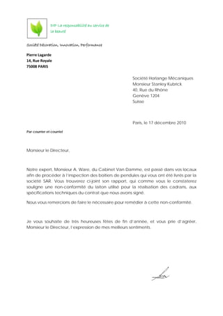 Société Décoration, Innovation, Performance
Pierre Lagarde
14, Rue Royale
75008 PARIS
Société Horlange Mécaniques
Monsieur Stanley Kubrick
40, Rue du Rhône
Genève 1204
Suisse
Paris, le 17 décembre 2010
Par courrier et courriel
Monsieur le Directeur,
Notre expert, Monsieur A. Ware, du Cabinet Van Damme, est passé dans vos locaux
afin de procéder à l’inspection des boitiers de pendules qui vous ont été livrés par la
société SAR. Vous trouverez ci-joint son rapport, qui comme vous le constaterez
souligne une non-conformité du laiton utilisé pour la réalisation des cadrans, aux
spécifications techniques du contrat que nous avons signé.
Nous vous remercions de faire le nécessaire pour remédier à cette non-conformité.
Je vous souhaite de très heureuses fêtes de fin d’année, et vous prie d’agréer,
Monsieur le Directeur, l’expression de mes meilleurs sentiments.
DIP La responsabilité au service de
la beauté
 