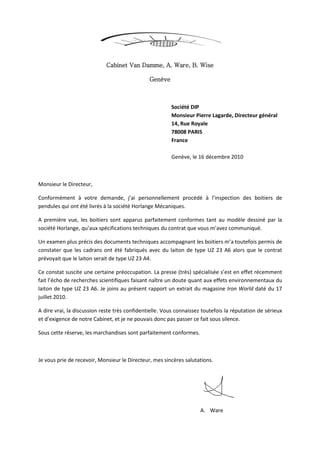 Cabinet Van Damme, A. Ware, B. Wise
Genève
Société DIP
Monsieur Pierre Lagarde, Directeur général
14, Rue Royale
78008 PARIS
France
Genève, le 16 décembre 2010
Monsieur le Directeur,
Conformément à votre demande, j’ai personnellement procédé à l’inspection des boitiers de
pendules qui ont été livrés à la société Horlange Mécaniques.
A première vue, les boitiers sont apparus parfaitement conformes tant au modèle dessiné par la
société Horlange, qu’aux spécifications techniques du contrat que vous m’avez communiqué.
Un examen plus précis des documents techniques accompagnant les boitiers m’a toutefois permis de
constater que les cadrans ont été fabriqués avec du laiton de type UZ 23 A6 alors que le contrat
prévoyait que le laiton serait de type UZ 23 A4.
Ce constat suscite une certaine préoccupation. La presse (très) spécialisée s’est en effet récemment
fait l’écho de recherches scientifiques faisant naître un doute quant aux effets environnementaux du
laiton de type UZ 23 A6. Je joins au présent rapport un extrait du magasine Iron World daté du 17
juillet 2010.
A dire vrai, la discussion reste très confidentielle. Vous connaissez toutefois la réputation de sérieux
et d’exigence de notre Cabinet, et je ne pouvais donc pas passer ce fait sous silence.
Sous cette réserve, les marchandises sont parfaitement conformes.
Je vous prie de recevoir, Monsieur le Directeur, mes sincères salutations.
A. Ware
 