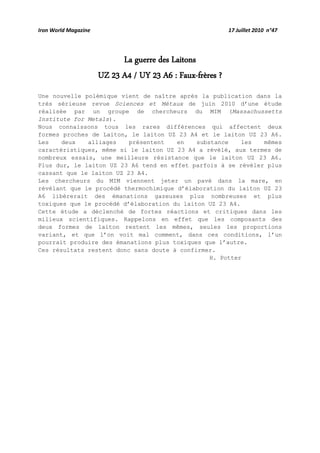 Iron World Magazine 17 Juillet 2010 n°47
La guerre des Laitons
UZ 23 A4 / UY 23 A6 : Faux-frères ?
Une nouvelle polémique vient de naître après la publication dans la
très sérieuse revue Sciences et Métaux de juin 2010 d’une étude
réalisée par un groupe de chercheurs du MIM (Massachussetts
Institute for Metals).
Nous connaissons tous les rares différences qui affectent deux
formes proches de Laiton, le laiton UZ 23 A4 et le laiton UZ 23 A6.
Les deux alliages présentent en substance les mêmes
caractéristiques, même si le laiton UZ 23 A4 a révélé, aux termes de
nombreux essais, une meilleure résistance que le laiton UZ 23 A6.
Plus dur, le laiton UZ 23 A6 tend en effet parfois à se révéler plus
cassant que le laiton UZ 23 A4.
Les chercheurs du MIM viennent jeter un pavé dans la mare, en
révélant que le procédé thermochimique d’élaboration du laiton UZ 23
A6 libèrerait des émanations gazeuses plus nombreuses et plus
toxiques que le procédé d’élaboration du laiton UZ 23 A4.
Cette étude a déclenché de fortes réactions et critiques dans les
milieux scientifiques. Rappelons en effet que les composants des
deux formes de laiton restent les mêmes, seules les proportions
variant, et que l’on voit mal comment, dans ces conditions, l’un
pourrait produire des émanations plus toxiques que l’autre.
Ces résultats restent donc sans doute à confirmer.
H. Potter
 