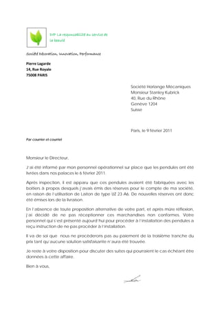 Société Décoration, Innovation, Performance
Pierre Lagarde
14, Rue Royale
75008 PARIS
Société Horlange Mécaniques
Monsieur Stanley Kubrick
40, Rue du Rhône
Genève 1204
Suisse
Paris, le 9 février 2011
Par courrier et courriel
Monsieur le Directeur,
J’ai été informé par mon personnel opérationnel sur place que les pendules ont été
livrées dans nos palaces le 6 février 2011.
Après inspection, il est apparu que ces pendules avaient été fabriquées avec les
boitiers à propos desquels j’avais émis des réserves pour le compte de ma société,
en raison de l’utilisation de Laiton de type UZ 23 A6. De nouvelles réserves ont donc
été émises lors de la livraison.
En l’absence de toute proposition alternative de votre part, et après mûre réflexion,
j’ai décidé de ne pas réceptionner ces marchandises non conformes. Votre
personnel qui s’est présenté aujourd’hui pour procéder à l’installation des pendules a
reçu instruction de ne pas procéder à l’installation.
Il va de soi que nous ne procèderons pas au paiement de la troisième tranche du
prix tant qu’aucune solution satisfaisante n’aura été trouvée.
Je reste à votre disposition pour discuter des suites qui pourraient le cas échéant être
données à cette affaire.
Bien à vous,
DIP La responsabilité au service de
la beauté
 