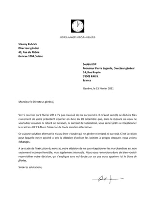 HORLANGE MECANIQUES
Stanley Kubrick
Directeur général
40, Rue du Rhône
Genève 1204, Suisse
Société DIP
Monsieur Pierre Lagarde, Directeur général
14, Rue Royale
78008 PARIS
France
Genève, le 15 février 2011
Monsieur le Directeur général,
Votre courrier du 9 février 2011 n’a pas manqué de me surprendre. Il m’avait semblé se déduire très
clairement de votre précédent courrier en date du 28 décembre que, dans la mesure où vous ne
souhaitiez assumer ni retard de livraison, ni surcoût de fabrication, vous seriez prêts à réceptionner
les cadrans UZ 23 A6 en l’absence de toute solution alternative.
Or aucune solution alternative n’a pu être trouvée qui ne génère ni retard, ni surcoût. C’est la raison
pour laquelle notre société a pris la décision d’utiliser les boitiers à propos desquels nous avions
échangés.
A ce stade de l’exécution du contrat, votre décision de ne pas réceptionner les marchandises est non
seulement incompréhensible, mais également intenable. Nous vous remercions donc de bien vouloir
reconsidérer votre décision, qui s’explique sans nul doute par ce que nous appelons ici le blues de
février.
Sincères salutations,
 
