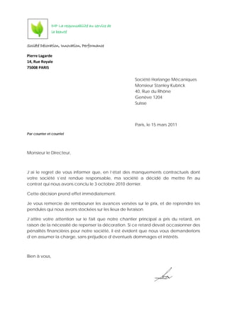 Société Décoration, Innovation, Performance
Pierre Lagarde
14, Rue Royale
75008 PARIS
Société Horlange Mécaniques
Monsieur Stanley Kubrick
40, Rue du Rhône
Genève 1204
Suisse
Paris, le 15 mars 2011
Par courrier et courriel
Monsieur le Directeur,
J’ai le regret de vous informer que, en l’état des manquements contractuels dont
votre société s’est rendue responsable, ma société a décidé de mettre fin au
contrat qui nous avons conclu le 3 octobre 2010 dernier.
Cette décision prend effet immédiatement.
Je vous remercie de rembourser les avances versées sur le prix, et de reprendre les
pendules qui nous avons stockées sur les lieux de livraison.
J’attire votre attention sur le fait que notre chantier principal a pris du retard, en
raison de la nécessité de repenser la décoration. Si ce retard devait occasionner des
pénalités financières pour notre société, il est évident que nous vous demanderions
d’en assumer la charge, sans préjudice d’éventuels dommages et intérêts.
Bien à vous,
DIP La responsabilité au service de
la beauté
 