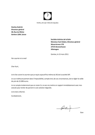 HORLANGE MECANIQUES
Stanley Kubrick
Directeur général
40, Rue du Rhône
Genève 1204, Suisse
Sociétés Aciéries de la Ruhr
Monsieur Kurt Koben, Directeur général
Weserstrasse 178
27572 Bremerhaven
Allemagne
Genève, le 15 mars 2011
Par courrier et e-mail
Cher Kurt,
Je te fais suivre le courrier que je reçois aujourd’hui même du DG de la société DIP.
Je suis malheureusement dans l’impossibilité, compte tenu de ces circonstances, de te régler le solde
de prix de 22.000 euros.
Je ne compte évidemment pas en rester là. Je vais me mettre en rapport immédiatement avec mes
avocats pour tenter de parvenir à une solution négociée.
Je te tiens informé.
Cordialement,
Stan
 