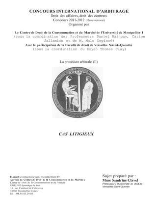 CONCOURS INTERNATIONAL D'ARBITRAGE
Droit des affaires, droit des contrats
Concours 2011-2012 (13ème session)
Organisé par
Le Centre de Droit de la Consommation et du Marché de l'Université de Montpellier 1
(sous la coordination des Professeurs Daniel Mainguy, Carine
Jallamion et de M. Malo Depincé)
Avec la participation de la Faculté de droit de Versailles Saint-Quentin
(sous la coordination du Doyen Thomas Clay)
La procédure arbitrale (II)
CAS LITIGIEUX
E-mail: contact@ciam-montpellier.fr
Adresse du Centre de Droit de la Consommation et du Marché :
Centre de Droit de la Consommation et du Marché
UMR 5815 dynamique du droit
14, rue Cardinal de Cabrières
34060 Montpellier Cedex
Tél. : 04.34.43.29.03
Sujet préparé par :
Mme Sandrine Clavel
Professeur à l'Université de droit de
Versailles Saint-Quentin
 
