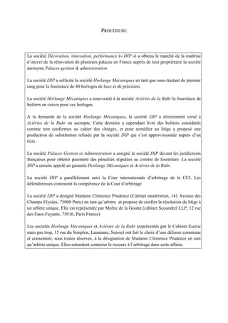 PROCEDURE
La société Décoration, innovation, performance (« DIP ») a obtenu le marché de la maîtrise
d’œuvre de la rénovation de plusieurs palaces en France auprès de leur propriétaire la société
anonyme Palaces gestion & administration.
La société DIP a sollicité la société Horlange Mécaniques en tant que sous-traitant de premier
rang pour la fourniture de 40 horloges de luxe et de précision.
La société Horlange Mécaniques a sous-traité à la société Aciéries de la Ruhr la fourniture de
boîtiers en cuivre pour ces horloges.
A la demande de la société Horlange Mécaniques, la société DIP a directement versé à
Aciéries de la Ruhr un acompte. Cette dernière a cependant livré des boîtiers considérés
comme non conformes au cahier des charges, et pour remédier au litige a proposé une
production de substitution refusée par la société DIP qui s’est approvisionnée auprès d’un
tiers.
La société Palaces Gestion et Administration a assigné la société DIP devant les juridictions
françaises pour obtenir paiement des pénalités stipulées au contrat de fourniture. La société
DIP a ensuite appelé en garantie Horlange Mécaniques et Aciéries de la Ruhr.
La société DIP a parallèlement saisi la Cour internationale d’arbitrage de la CCI. Les
défenderesses contestent la compétence de la Cour d’arbitrage.
La société DIP a désigné Madame Clémence Prudence (Cabinet modération, 141 Avenue des
Champs Elysées, 75008 Paris) en tant qu’arbitre et propose de confier la résolution du litige à
un arbitre unique. Elle est représentée par Maître de la Goutte (cabinet Scoundrel LLP, 12 rue
des Faux-Fuyants, 75016, Paris France)
Les sociétés Horlange Mécaniques et Aciéries de la Ruhr (représentés par le Cabinet Escroc
mais pas trop, 15 rue du Simplon, Lausanne, Suisse) ont fait le choix d’une défense commune
et consentent, sous toutes réserves, à la désignation de Madame Clémence Prudence en tant
qu’arbitre unique. Elles entendent contester le recours à l’arbitrage dans cette affaire.
 