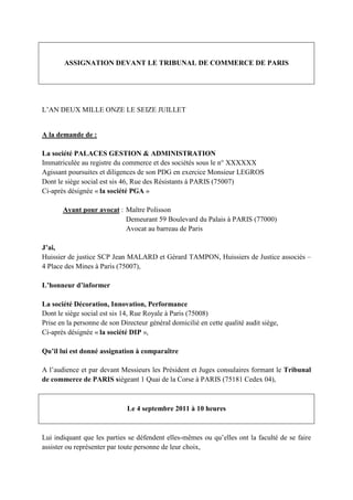 ASSIGNATION DEVANT LE TRIBUNAL DE COMMERCE DE PARIS
L’AN DEUX MILLE ONZE LE SEIZE JUILLET
A la demande de :
La société PALACES GESTION & ADMINISTRATION
Immatriculée au registre du commerce et des sociétés sous le n° XXXXXX
Agissant poursuites et diligences de son PDG en exercice Monsieur LEGROS
Dont le siège social est sis 46, Rue des Résistants à PARIS (75007)
Ci-après désignée « la société PGA »
Ayant pour avocat : Maître Polisson
Demeurant 59 Boulevard du Palais à PARIS (77000)
Avocat au barreau de Paris
J’ai,
Huissier de justice SCP Jean MALARD et Gérard TAMPON, Huissiers de Justice associés –
4 Place des Mines à Paris (75007),
L’honneur d’informer
La société Décoration, Innovation, Performance
Dont le siège social est sis 14, Rue Royale à Paris (75008)
Prise en la personne de son Directeur général domicilié en cette qualité audit siège,
Ci-après désignée « la société DIP »,
Qu’il lui est donné assignation à comparaître
A l’audience et par devant Messieurs les Président et Juges consulaires formant le Tribunal
de commerce de PARIS siégeant 1 Quai de la Corse à PARIS (75181 Cedex 04),
Le 4 septembre 2011 à 10 heures
Lui indiquant que les parties se défendent elles-mêmes ou qu’elles ont la faculté de se faire
assister ou représenter par toute personne de leur choix,
 