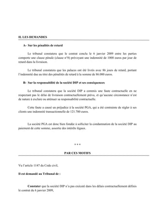 II. LES DEMANDES
A- Sur les pénalités de retard
Le tribunal constatera que le contrat conclu le 6 janvier 2009 entre les parties
comporte une clause pénale (clause n°8) prévoyant une indemnité de 1000 euros par jour de
retard dans la livraison.
Le tribunal constatera que les palaces ont été livrés avec 86 jours de retard, portant
l’indemnité due au titre des pénalités de retard à la somme de 86.000 euros.
B- Sur la responsabilité de la société DIP et ses conséquences
Le tribunal constatera que la société DIP a commis une faute contractuelle en ne
respectant pas le délai de livraison contractuellement prévu, et qu’aucune circonstance n’est
de nature à exclure ou atténuer sa responsabilité contractuelle.
Cette faute a causé un préjudice à la société PGA, qui a été contrainte de régler à ses
clients une indemnité transactionnelle de 121.700 euros.
La société PGA est donc bien fondée à solliciter la condamnation de la société DIP au
paiement de cette somme, assortie des intérêts légaux.
* * *
PAR CES MOTIFS
Vu l’article 1147 du Code civil,
Il est demandé au Tribunal de :
Constater que la société DIP n’a pas exécuté dans les délais contractuellement définis
le contrat du 6 janvier 2009,
 