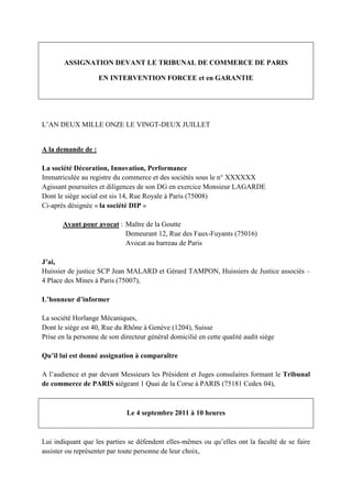 ASSIGNATION DEVANT LE TRIBUNAL DE COMMERCE DE PARIS
EN INTERVENTION FORCEE et en GARANTIE
L’AN DEUX MILLE ONZE LE VINGT-DEUX JUILLET
A la demande de :
La société Décoration, Innovation, Performance
Immatriculée au registre du commerce et des sociétés sous le n° XXXXXX
Agissant poursuites et diligences de son DG en exercice Monsieur LAGARDE
Dont le siège social est sis 14, Rue Royale à Paris (75008)
Ci-après désignée « la société DIP »
Ayant pour avocat : Maître de la Goutte
Demeurant 12, Rue des Faux-Fuyants (75016)
Avocat au barreau de Paris
J’ai,
Huissier de justice SCP Jean MALARD et Gérard TAMPON, Huissiers de Justice associés –
4 Place des Mines à Paris (75007),
L’honneur d’informer
La société Horlange Mécaniques,
Dont le siège est 40, Rue du Rhône à Genève (1204), Suisse
Prise en la personne de son directeur général domicilié en cette qualité audit siège
Qu’il lui est donné assignation à comparaître
A l’audience et par devant Messieurs les Président et Juges consulaires formant le Tribunal
de commerce de PARIS siégeant 1 Quai de la Corse à PARIS (75181 Cedex 04),
Le 4 septembre 2011 à 10 heures
Lui indiquant que les parties se défendent elles-mêmes ou qu’elles ont la faculté de se faire
assister ou représenter par toute personne de leur choix,
 