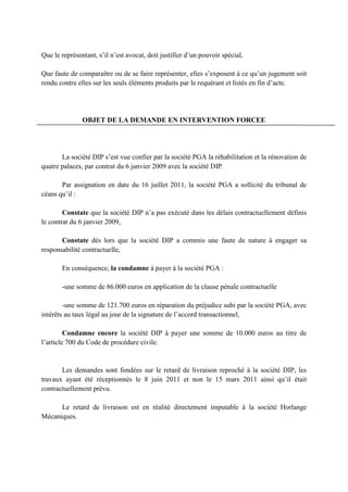 Que le représentant, s’il n’est avocat, doit justifier d’un pouvoir spécial,
Que faute de comparaître ou de se faire représenter, elles s’exposent à ce qu’un jugement soit
rendu contre elles sur les seuls éléments produits par le requérant et listés en fin d’acte.
OBJET DE LA DEMANDE EN INTERVENTION FORCEE
La société DIP s’est vue confier par la société PGA la réhabilitation et la rénovation de
quatre palaces, par contrat du 6 janvier 2009 avec la société DIP.
Par assignation en date du 16 juillet 2011, la société PGA a sollicité du tribunal de
céans qu’il :
Constate que la société DIP n’a pas exécuté dans les délais contractuellement définis
le contrat du 6 janvier 2009,
Constate dès lors que la société DIP a commis une faute de nature à engager sa
responsabilité contractuelle,
En conséquence, la condamne à payer à la société PGA :
-une somme de 86.000 euros en application de la clause pénale contractuelle
-une somme de 121.700 euros en réparation du préjudice subi par la société PGA, avec
intérêts au taux légal au jour de la signature de l’accord transactionnel,
Condamne encore la société DIP à payer une somme de 10.000 euros au titre de
l’article 700 du Code de procédure civile.
Les demandes sont fondées sur le retard de livraison reproché à la société DIP, les
travaux ayant été réceptionnés le 8 juin 2011 et non le 15 mars 2011 ainsi qu’il était
contractuellement prévu.
Le retard de livraison est en réalité directement imputable à la société Horlange
Mécaniques.
 