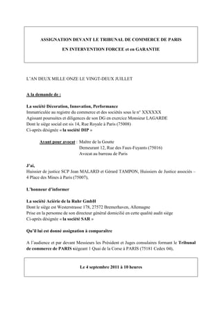 ASSIGNATION DEVANT LE TRIBUNAL DE COMMERCE DE PARIS
EN INTERVENTION FORCEE et en GARANTIE
L’AN DEUX MILLE ONZE LE VINGT-DEUX JUILLET
A la demande de :
La société Décoration, Innovation, Performance
Immatriculée au registre du commerce et des sociétés sous le n° XXXXXX
Agissant poursuites et diligences de son DG en exercice Monsieur LAGARDE
Dont le siège social est sis 14, Rue Royale à Paris (75008)
Ci-après désignée « la société DIP »
Ayant pour avocat : Maître de la Goutte
Demeurant 12, Rue des Faux-Fuyants (75016)
Avocat au barreau de Paris
J’ai,
Huissier de justice SCP Jean MALARD et Gérard TAMPON, Huissiers de Justice associés –
4 Place des Mines à Paris (75007),
L’honneur d’informer
La société Aciérie de la Ruhr GmbH
Dont le siège est Westerstrasse 178, 27572 Bremerhaven, Allemagne
Prise en la personne de son directeur général domicilié en cette qualité audit siège
Ci-après désignée « la société SAR »
Qu’il lui est donné assignation à comparaître
A l’audience et par devant Messieurs les Président et Juges consulaires formant le Tribunal
de commerce de PARIS siégeant 1 Quai de la Corse à PARIS (75181 Cedex 04),
Le 4 septembre 2011 à 10 heures
 
