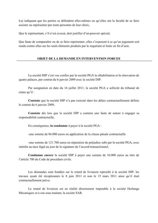 Lui indiquant que les parties se défendent elles-mêmes ou qu’elles ont la faculté de se faire
assister ou représenter par toute personne de leur choix,
Que le représentant, s’il n’est avocat, doit justifier d’un pouvoir spécial,
Que faute de comparaître ou de se faire représenter, elles s’exposent à ce qu’un jugement soit
rendu contre elles sur les seuls éléments produits par le requérant et listés en fin d’acte.
OBJET DE LA DEMANDE EN INTERVENTION FORCEE
La société DIP s’est vue confier par la société PGA la réhabilitation et la rénovation de
quatre palaces, par contrat du 6 janvier 2009 avec la société DIP.
Par assignation en date du 16 juillet 2011, la société PGA a sollicité du tribunal de
céans qu’il :
Constate que la société DIP n’a pas exécuté dans les délais contractuellement définis
le contrat du 6 janvier 2009,
Constate dès lors que la société DIP a commis une faute de nature à engager sa
responsabilité contractuelle,
En conséquence, la condamne à payer à la société PGA :
-une somme de 86.000 euros en application de la clause pénale contractuelle
-une somme de 121.700 euros en réparation du préjudice subi par la société PGA, avec
intérêts au taux légal au jour de la signature de l’accord transactionnel,
Condamne encore la société DIP à payer une somme de 10.000 euros au titre de
l’article 700 du Code de procédure civile.
Les demandes sont fondées sur le retard de livraison reproché à la société DIP, les
travaux ayant été réceptionnés le 8 juin 2011 et non le 15 mars 2011 ainsi qu’il était
contractuellement prévu.
Le retard de livraison est en réalité directement imputable à la société Horlange
Mécaniques et à son sous-traitant, la société SAR.
 
