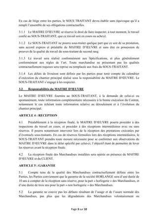 Page 3 sur 10
En cas de litige entre les parties, le SOUS TRAITANT devra établir sans équivoque qu’il a
rempli l’ensemble de ses obligations contractuelles.
3.1.1 Le MAITRE D’ŒUVRE se réserve le droit de faire inspecter, à tout moment, le travail
confié au SOUS-TRAITANT, que ce travail soit en cours ou achevé.
3.1.2 Le SOUS-TRAITANT ne pourra sous-traiter quelque part que ce soit de sa prestation,
sans accord express et préalable du MAITRE D’ŒUVRE et sans être en possession de
preuves de la qualité du travail du sous-traitant de second rang.
3.1.3 Le travail sera réalisé conformément aux Spécifications, et plus généralement
conformément aux règles de l’art. Toute marchandise ne présentant pas les qualités
contractuellement requises sera reprise ou remplacée aux frais du SOUS-TRAITANT.
3.1.4 Les délais de livraison sont définis par les parties pour tenir compte du calendrier
d’exécution du chantier principal réalisé sous la responsabilité du MAITRE D’ŒUVRE. Le
SOUS-TRAITANT s’engage à les respecter.
3.2 Responsabilités du MAITRE D’ŒUVRE
Le MAITRE D’ŒUVRE fournira au SOUS-TRAITANT, à la demande de celui-ci ou
spontanément, toute information complémentaire nécessaire à la bonne exécution du Contrat,
notamment le cas échéant toute information relative au déroulement et à l’évolution du
chantier principal.
ARTICLE 4 : RECEPTION
4.1 Préalablement à la réception finale, le MAITRE D’ŒUVRE pourra procéder à des
inspections du travail en cours, et procéder à des réceptions intermédiaires avec ou sans
réserves. Il pourra notamment intervenir lors de la réception des prestations exécutées par
d’éventuels sous-traitants. En cas de réserves formulées lors des réceptions intermédiaires, le
SOUS-TRAITANT prendra toute mesure nécessaire pour se conformer aux observations du
MAITRE D’ŒUVRE dans le délai spécifié par celui-ci, l’objectif étant de permettre de lever
les réserves avant la réception finale.
4.2 La réception finale des Marchandises installées sera opérée en présence du MAITRE
D’ŒUVRE et du CLIENT.
ARTICLE 5 : GARANTIE
5.1 Compte tenu de la qualité des Marchandises contractuellement définie entre les
Parties, les Parties conviennent que la garantie de la société HORLANGE sera d’une durée de
10 ans à compter de la réception sans réserve, pour la part « horlogerie » des Marchandises, et
d’une durée de trois ans pour la part « non horlogerie » des Marchandises.
5.2 La garantie ne couvre pas les défauts résultant de l’usage et de l’usure normale des
Marchandises, pas plus que les dégradations des Marchandises volontairement ou
 