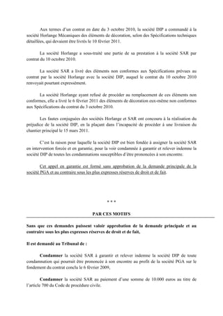 Aux termes d’un contrat en date du 3 octobre 2010, la société DIP a commandé à la
société Horlange Mécaniques des éléments de décoration, selon des Spécifications techniques
détaillées, qui devaient être livrés le 10 février 2011.
La société Horlange a sous-traité une partie de sa prestation à la société SAR par
contrat du 10 octobre 2010.
La société SAR a livré des éléments non conformes aux Spécifications prévues au
contrat par la société Horlange avec la société DIP, auquel le contrat du 10 octobre 2010
renvoyait pourtant expressément.
La société Horlange ayant refusé de procéder au remplacement de ces éléments non
conformes, elle a livré le 6 février 2011 des éléments de décoration eux-même non conformes
aux Spécifications du contrat du 3 octobre 2010.
Les fautes conjuguées des sociétés Horlange et SAR ont concouru à la réalisation du
préjudice de la société DIP, en la plaçant dans l’incapacité de procéder à une livraison du
chantier principal le 15 mars 2011.
C’est la raison pour laquelle la société DIP est bien fondée à assigner la société SAR
en intervention forcée et en garantie, pour la voir condamnée à garantir et relever indemne la
société DIP de toutes les condamnations susceptibles d’être prononcées à son encontre.
Cet appel en garantie est formé sans approbation de la demande principale de la
société PGA et au contraire sous les plus expresses réserves de droit et de fait.
* * *
PAR CES MOTIFS
Sans que ces demandes puissent valoir approbation de la demande principale et au
contraire sous les plus expresses réserves de droit et de fait,
Il est demandé au Tribunal de :
Condamner la société SAR à garantir et relever indemne la société DIP de toute
condamnation qui pourrait être prononcée à son encontre au profit de la société PGA sur le
fondement du contrat conclu le 6 février 2009,
Condamner la société SAR au paiement d’une somme de 10.000 euros au titre de
l’article 700 du Code de procédure civile.
 