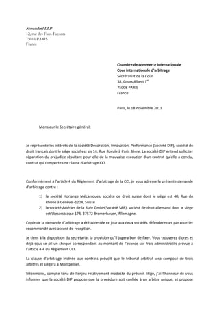 Scoundrel LLP
12, rue des Faux-Fuyants
75016 PARIS
France
Chambre de commerce internationale
Cour internationale d’arbitrage
Secrétariat de la Cour
38, Cours Albert 1er
75008 PARIS
France
Paris, le 18 novembre 2011
Monsieur le Secrétaire général,
Je représente les intérêts de la société Décoration, Innovation, Performance (Société DIP), société de
droit français dont le siège social est sis 14, Rue Royale à Paris 8ème. La société DIP entend solliciter
réparation du préjudice résultant pour elle de la mauvaise exécution d’un contrat qu’elle a conclu,
contrat qui comporte une clause d’arbitrage CCI.
Conformément à l’article 4 du Règlement d’arbitrage de la CCI, je vous adresse la présente demande
d’arbitrage contre :
1) la société Horlange Mécaniques, société de droit suisse dont le siège est 40, Rue du
Rhône à Genève -1204, Suisse
2) la société Aciéries de la Ruhr GmbH(Société SAR), société de droit allemand dont le siège
est Weserstrasse 178, 27572 Bremerhaven, Allemagne.
Copie de la demande d’arbitrage a été adressée ce jour aux deux sociétés défenderesses par courrier
recommandé avec accusé de réception.
Je tiens à la disposition du secrétariat la provision qu’il jugera bon de fixer. Vous trouverez d’ores et
déjà sous ce pli un chèque correspondant au montant de l’avance sur frais administratifs prévue à
l’article 4-4 du Règlement CCI.
La clause d’arbitrage insérée aux contrats prévoit que le tribunal arbitral sera composé de trois
arbitres et siègera à Montpellier.
Néanmoins, compte tenu de l’enjeu relativement modeste du présent litige, j’ai l’honneur de vous
informer que la société DIP propose que la procédure soit confiée à un arbitre unique, et propose
 