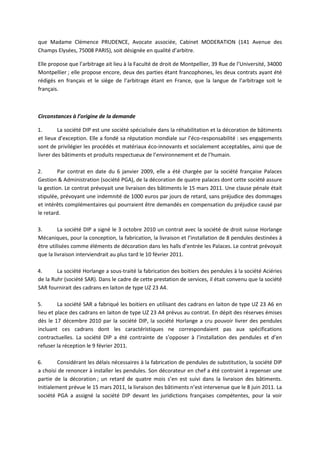 que Madame Clémence PRUDENCE, Avocate associée, Cabinet MODERATION (141 Avenue des
Champs Elysées, 75008 PARIS), soit désignée en qualité d’arbitre.
Elle propose que l’arbitrage ait lieu à la Faculté de droit de Montpellier, 39 Rue de l’Université, 34000
Montpellier ; elle propose encore, deux des parties étant francophones, les deux contrats ayant été
rédigés en français et le siège de l’arbitrage étant en France, que la langue de l’arbitrage soit le
français.
Circonstances à l’origine de la demande
1. La société DIP est une société spécialisée dans la réhabilitation et la décoration de bâtiments
et lieux d’exception. Elle a fondé sa réputation mondiale sur l’éco-responsabilité : ses engagements
sont de privilégier les procédés et matériaux éco-innovants et socialement acceptables, ainsi que de
livrer des bâtiments et produits respectueux de l’environnement et de l’humain.
2. Par contrat en date du 6 janvier 2009, elle a été chargée par la société française Palaces
Gestion & Administration (société PGA), de la décoration de quatre palaces dont cette société assure
la gestion. Le contrat prévoyait une livraison des bâtiments le 15 mars 2011. Une clause pénale était
stipulée, prévoyant une indemnité de 1000 euros par jours de retard, sans préjudice des dommages
et intérêts complémentaires qui pourraient être demandés en compensation du préjudice causé par
le retard.
3. La société DIP a signé le 3 octobre 2010 un contrat avec la société de droit suisse Horlange
Mécaniques, pour la conception, la fabrication, la livraison et l’installation de 8 pendules destinées à
être utilisées comme éléments de décoration dans les halls d’entrée les Palaces. Le contrat prévoyait
que la livraison interviendrait au plus tard le 10 février 2011.
4. La société Horlange a sous-traité la fabrication des boitiers des pendules à la société Aciéries
de la Ruhr (société SAR). Dans le cadre de cette prestation de services, il était convenu que la société
SAR fournirait des cadrans en laiton de type UZ 23 A4.
5. La société SAR a fabriqué les boitiers en utilisant des cadrans en laiton de type UZ 23 A6 en
lieu et place des cadrans en laiton de type UZ 23 A4 prévus au contrat. En dépit des réserves émises
dès le 17 décembre 2010 par la société DIP, la société Horlange a cru pouvoir livrer des pendules
incluant ces cadrans dont les caractéristiques ne correspondaient pas aux spécifications
contractuelles. La société DIP a été contrainte de s’opposer à l’installation des pendules et d’en
refuser la réception le 9 février 2011.
6. Considérant les délais nécessaires à la fabrication de pendules de substitution, la société DIP
a choisi de renoncer à installer les pendules. Son décorateur en chef a été contraint à repenser une
partie de la décoration ; un retard de quatre mois s’en est suivi dans la livraison des bâtiments.
Initialement prévue le 15 mars 2011, la livraison des bâtiments n’est intervenue que le 8 juin 2011. La
société PGA a assigné la société DIP devant les juridictions françaises compétentes, pour la voir
 