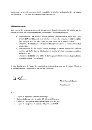 condamnée à lui payer la somme de 86.000 euros à titre de pénalités contractuelles de retard, outre
une somme de 121.700 euros au titre de la perte d’exploitation.
Objet de la demande
Sous réserve des conclusions qui seront ultérieurement déposées, la société DIP sollicite que les
sociétés Horlange Mécaniques et SAR soient solidairement condamnées à lui payer :
• une somme de 3.300 euros au titre des pénalités contractuelles de retard ayant couru
entre le 10 février 2011, date contractuelle de livraison des pendules, et le 15 mars 2011,
date à laquelle la société DIP a rompu le contrat conclu avec la société Horlange ;
• une somme de 70.000 euros correspondant à la provision payée au titre du contrat du 3
octobre 2010 ;
• une somme de 207.700 euros à titre de dommages et intérêts en raison du préjudice
matériel subi du fait du retard de livraison du chantier principal, imputable aux sociétés
Horlange et SAR ;
• une somme de 50.000 euros à titre de dommages et intérêts en raison du préjudice de
réputation subi par l’entreprise DIP.
Je reste dans l’attente de l’accusé de réception de cette demande et vous prie de recevoir, Monsieur
le Secrétaire général, l’expression de mes sincères salutations.
Maximilien de la Goutte
Avocat associé
PJ. :
1) 4 copies de la présente Demande d’arbitrage
2) 4 copies du Contrat entre la société DIP et la société Horlange
3) 4 copies du Contrat entre la société Horlange et la société SAR
4) 4 copies de l’assignation de la société DIP par la société PGA
 